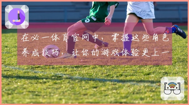 在必一体育官网中，掌握这些角色养成技巧，让你的游戏体验更上一层楼！