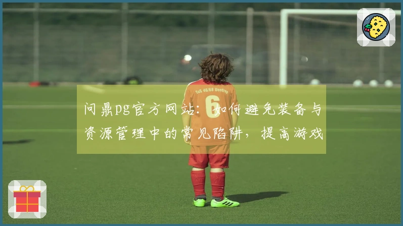 问鼎pg官方网站：如何避免装备与资源管理中的常见陷阱，提高游戏体验与收益