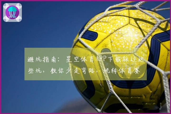 避坑指南：星空体育APP下载踩过这些坑，教你少走弯路，玩转体育赛事
