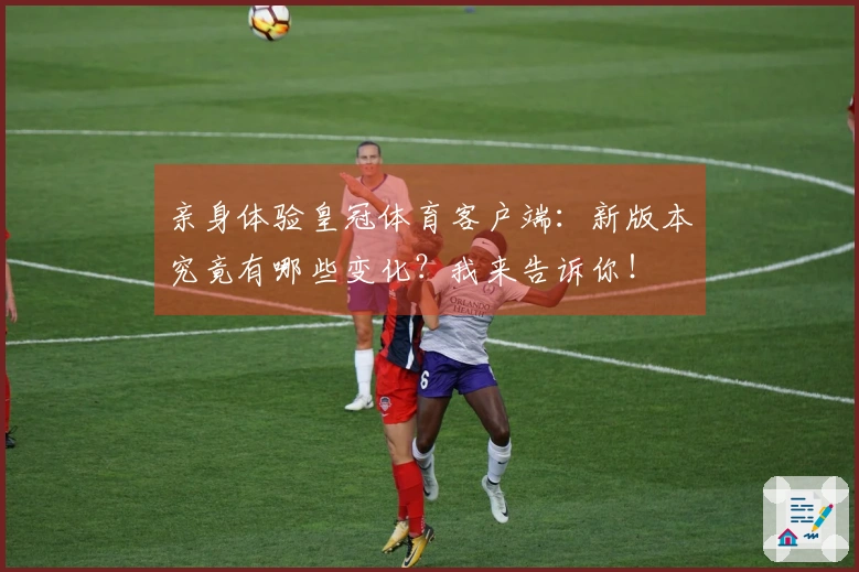 亲身体验皇冠体育客户端：新版本究竟有哪些变化？我来告诉你！