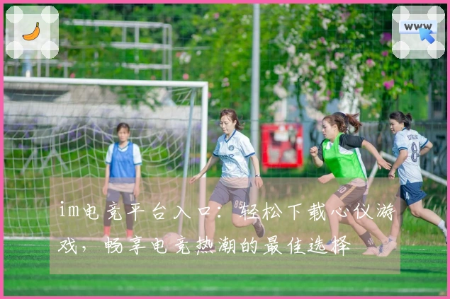 im电竞平台入口：轻松下载心仪游戏，畅享电竞热潮的最佳选择