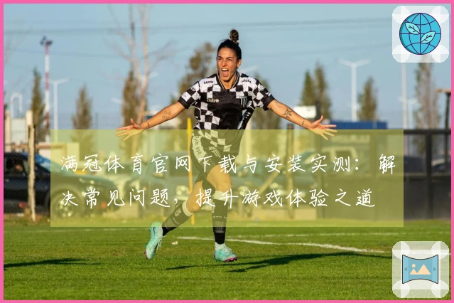 满冠体育官网下载与安装实测：解决常见问题，提升游戏体验之道